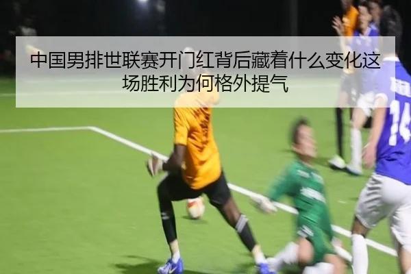 中国男排世联赛开门红背后藏着什么变化这场胜利为何格外提气